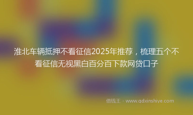 淮北车辆抵押不看征信2025年推荐，梳理五个不看征信无视黑白百分百下款网贷口子