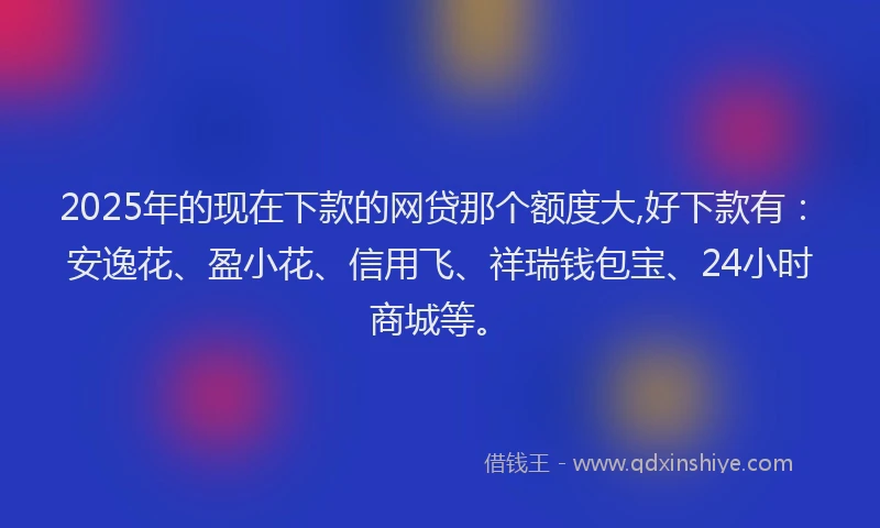 2025年的现在下款的网贷那个额度大,好下款有：安逸花、盈小花、信用飞、祥瑞钱包宝、24小时商城等。