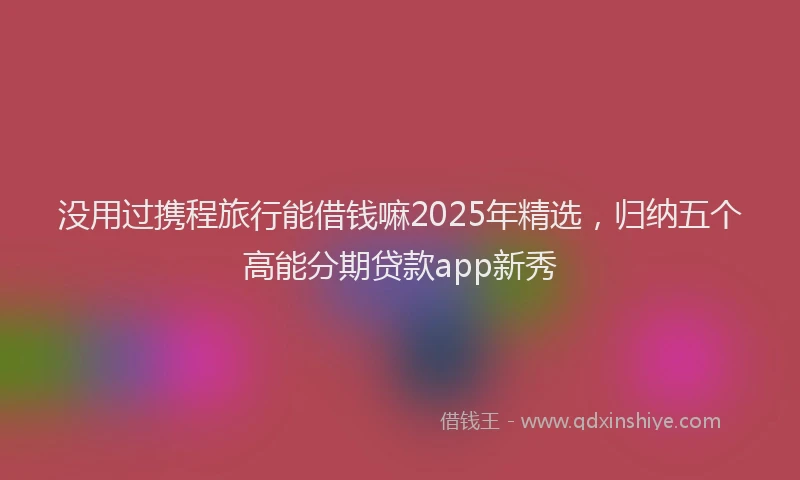 没用过携程旅行能借钱嘛2025年精选，归纳五个高能分期贷款app新秀