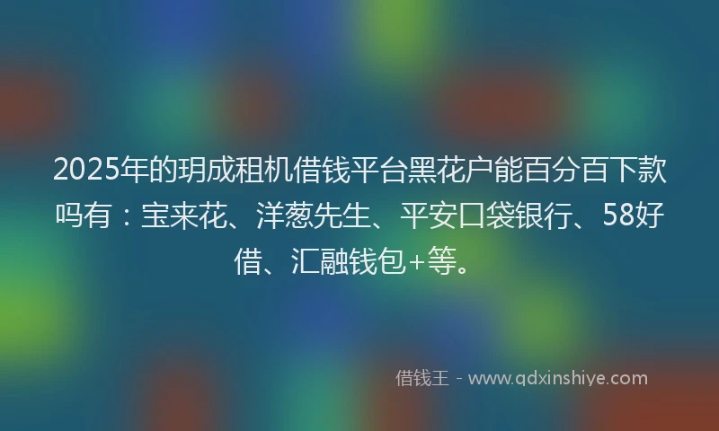 2025年的玥成租机借钱平台黑花户能百分百下款吗有：宝来花、洋葱先生、平安口袋银行、58好借、汇融钱包+等。