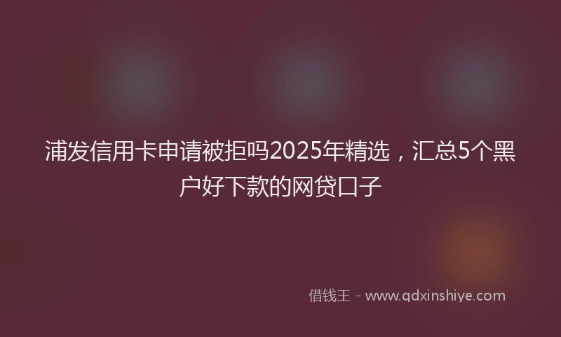 浦发信用卡申请被拒吗2025年精选，汇总5个黑户好下款的网贷口子