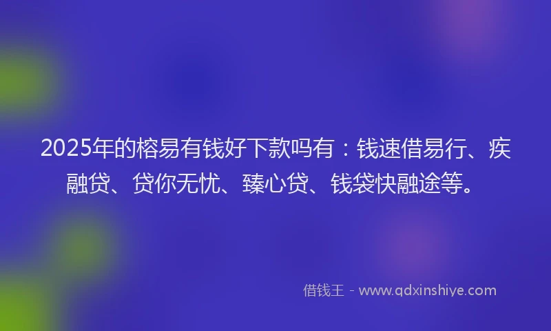 2025年的榕易有钱好下款吗有：钱速借易行、疾融贷、贷你无忧、臻心贷、钱袋快融途等。