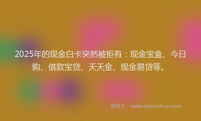 2025年的现金白卡突然被拒有：现金宝盒、今日购、借款宝贷、天天金、现金易贷等。