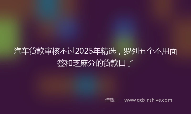 汽车贷款审核不过2025年精选，罗列五个不用面签和芝麻分的贷款口子