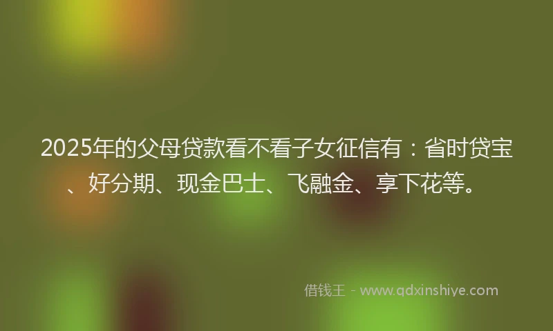 2025年的父母贷款看不看子女征信有：省时贷宝、好分期、现金巴士、飞融金、享下花等。