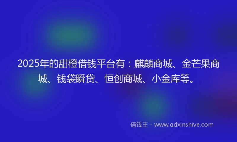 2025年的甜橙借钱平台有：麒麟商城、金芒果商城、钱袋瞬贷、恒创商城、小金库等。