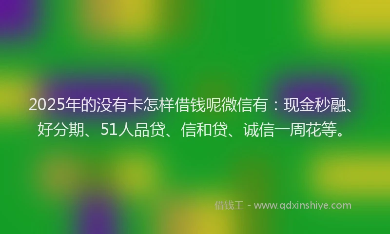 2025年的没有卡怎样借钱呢微信有：现金秒融、好分期、51人品贷、信和贷、诚信一周花等。