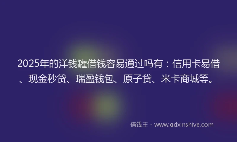 2025年的洋钱罐借钱容易通过吗有：信用卡易借、现金秒贷、瑞盈钱包、原子贷、米卡商城等。