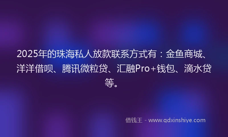 2025年的珠海私人放款联系方式有：金鱼商城、洋洋借呗、腾讯微粒贷、汇融Pro+钱包、滴水贷等。