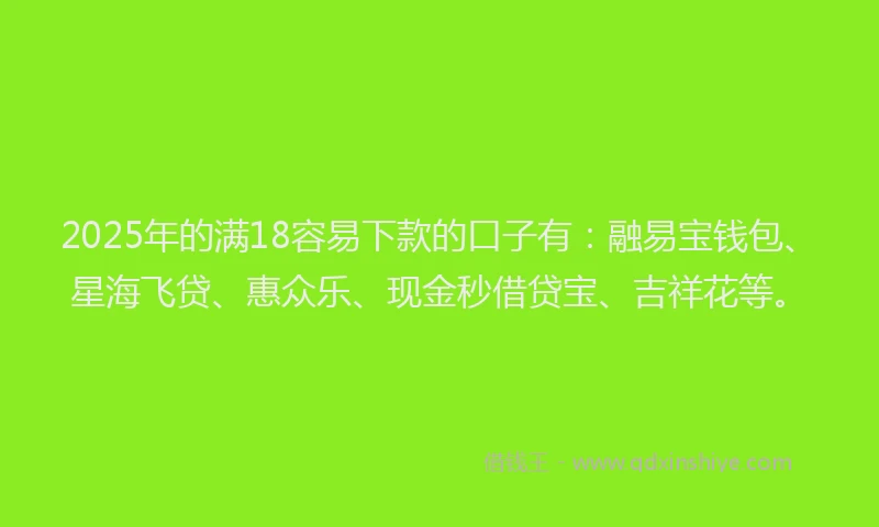 2025年的满18容易下款的口子有：融易宝钱包、星海飞贷、惠众乐、现金秒借贷宝、吉祥花等。