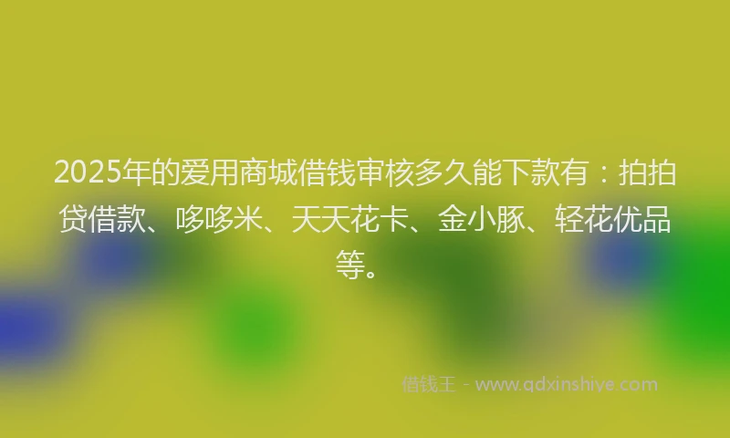 2025年的爱用商城借钱审核多久能下款有：拍拍贷借款、哆哆米、天天花卡、金小豚、轻花优品等。