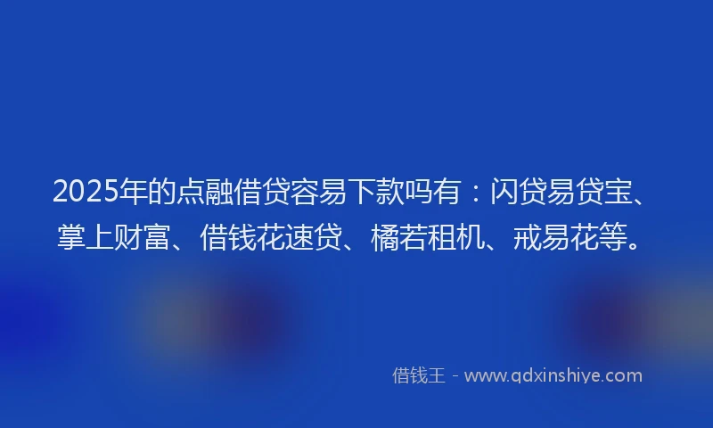 2025年的点融借贷容易下款吗有：闪贷易贷宝、掌上财富、借钱花速贷、橘若租机、戒易花等。