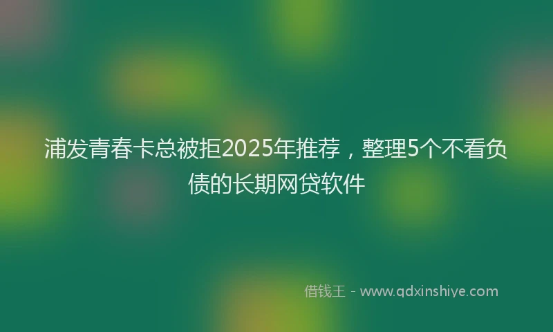 浦发青春卡总被拒2025年推荐，整理5个不看负债的长期网贷软件