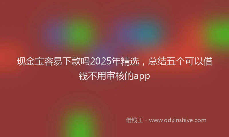 现金宝容易下款吗2025年精选，总结五个可以借钱不用审核的app