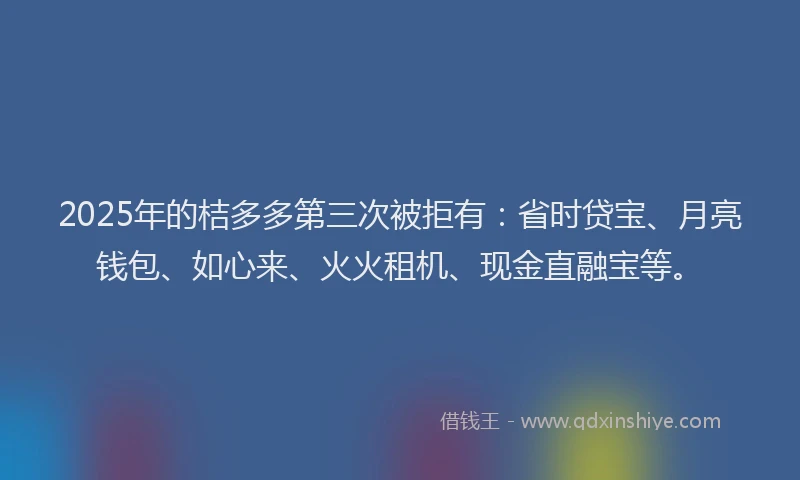2025年的桔多多第三次被拒有：省时贷宝、月亮钱包、如心来、火火租机、现金直融宝等。