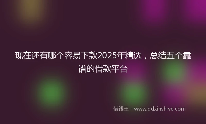 现在还有哪个容易下款2025年精选，总结五个靠谱的借款平台
