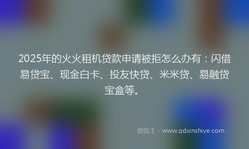 2025年的火火租机贷款申请被拒怎么办有：闪借易贷宝、现金白卡、投友快贷、米米贷、易融贷宝盒等。