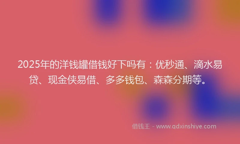 2025年的洋钱罐借钱好下吗有：优秒通、滴水易贷、现金侠易借、多多钱包、森森分期等。
