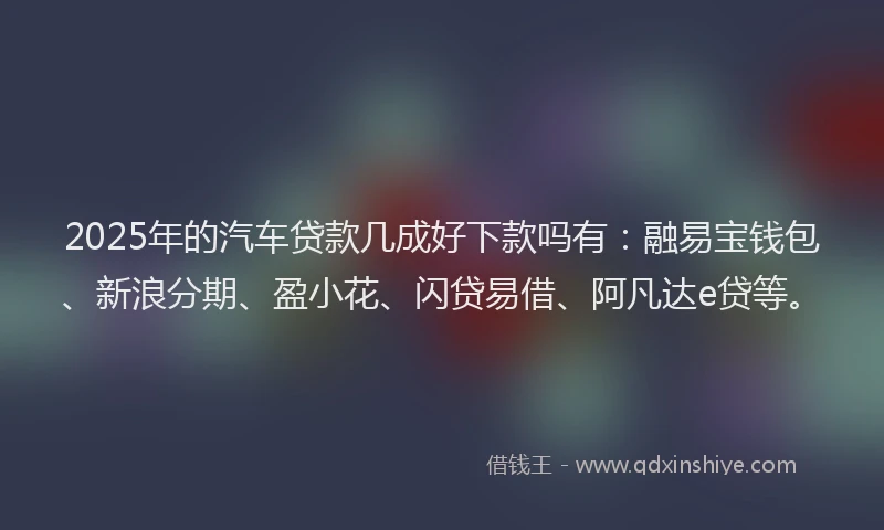 2025年的汽车贷款几成好下款吗有：融易宝钱包、新浪分期、盈小花、闪贷易借、阿凡达e贷等。
