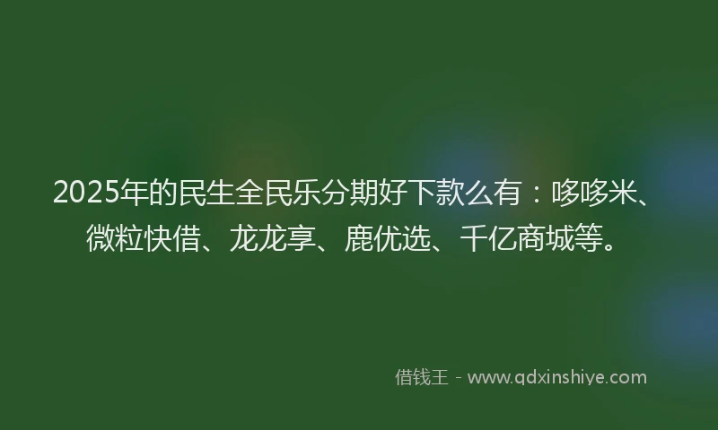 2025年的民生全民乐分期好下款么有：哆哆米、微粒快借、龙龙享、鹿优选、千亿商城等。