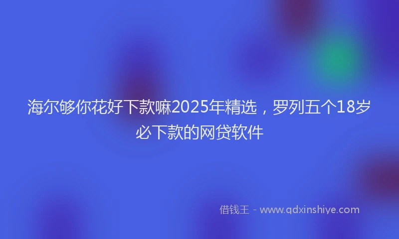 海尔够你花好下款嘛2025年精选，罗列五个18岁必下款的网贷软件