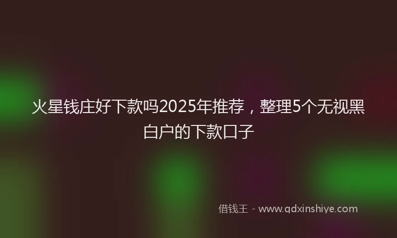 火星钱庄好下款吗2025年推荐，整理5个无视黑白户的下款口子