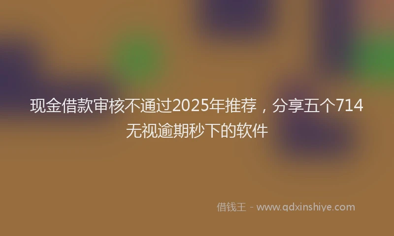 现金借款审核不通过2025年推荐，分享五个714无视逾期秒下的软件