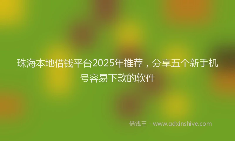 珠海本地借钱平台2025年推荐，分享五个新手机号容易下款的软件