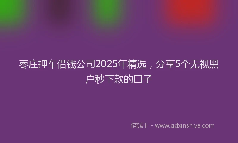 枣庄押车借钱公司2025年精选，分享5个无视黑户秒下款的口子