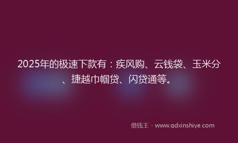 2025年的极速下款有：疾风购、云钱袋、玉米分、捷越巾帼贷、闪贷通等。