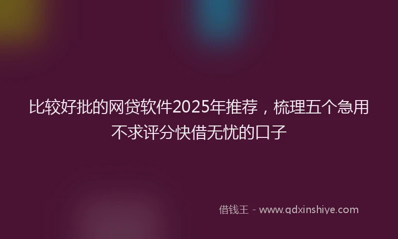 比较好批的网贷软件2025年推荐，梳理五个急用不求评分快借无忧的口子