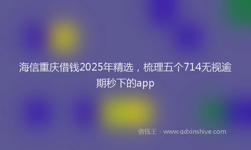 海信重庆借钱2025年精选，梳理五个714无视逾期秒下的app