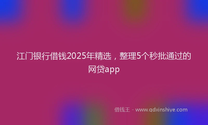 江门银行借钱2025年精选，整理5个秒批通过的网贷app