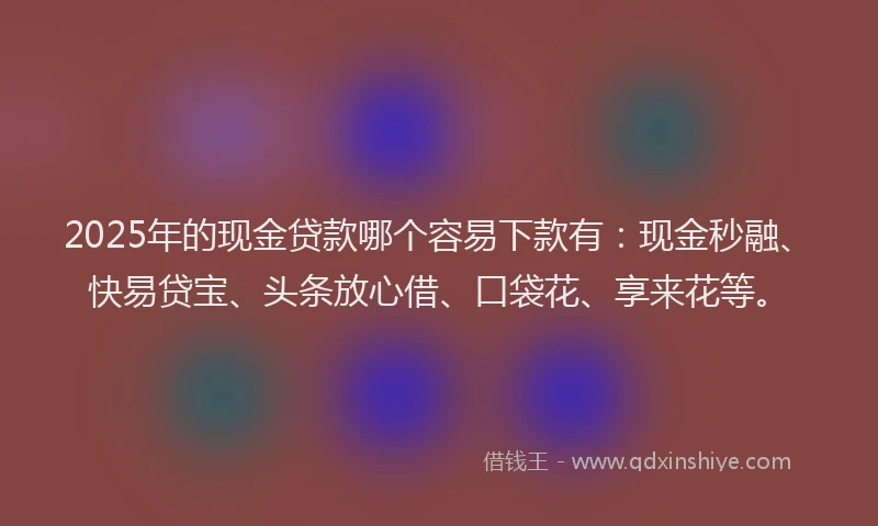 2025年的现金贷款哪个容易下款有：现金秒融、快易贷宝、头条放心借、口袋花、享来花等。