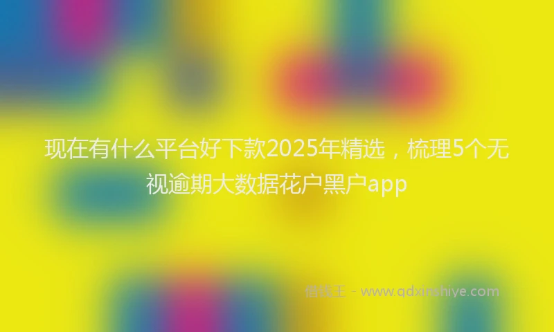 现在有什么平台好下款2025年精选，梳理5个无视逾期大数据花户黑户app