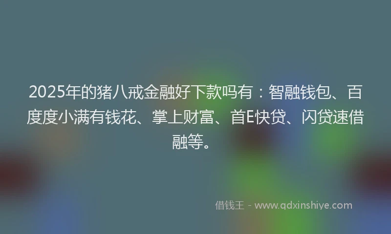 2025年的猪八戒金融好下款吗有：智融钱包、百度度小满有钱花、掌上财富、首E快贷、闪贷速借融等。