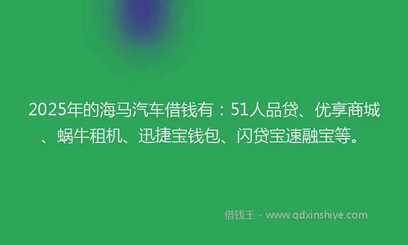 2025年的海马汽车借钱有：51人品贷、优享商城、蜗牛租机、迅捷宝钱包、闪贷宝速融宝等。