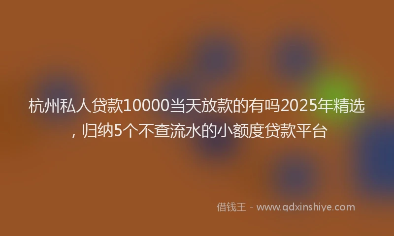 杭州私人贷款10000当天放款的有吗2025年精选，归纳5个不查流水的小额度贷款平台