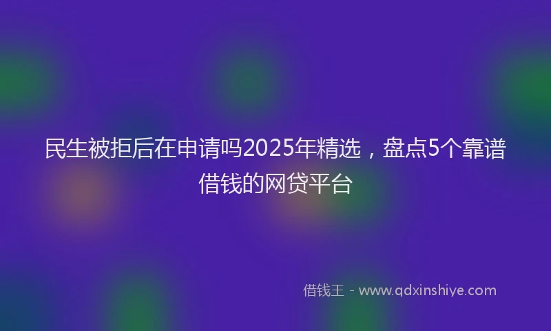 民生被拒后在申请吗2025年精选，盘点5个靠谱借钱的网贷平台