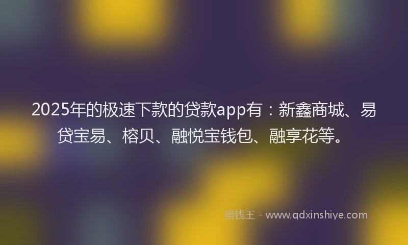 2025年的极速下款的贷款app有：新鑫商城、易贷宝易、榕贝、融悦宝钱包、融享花等。