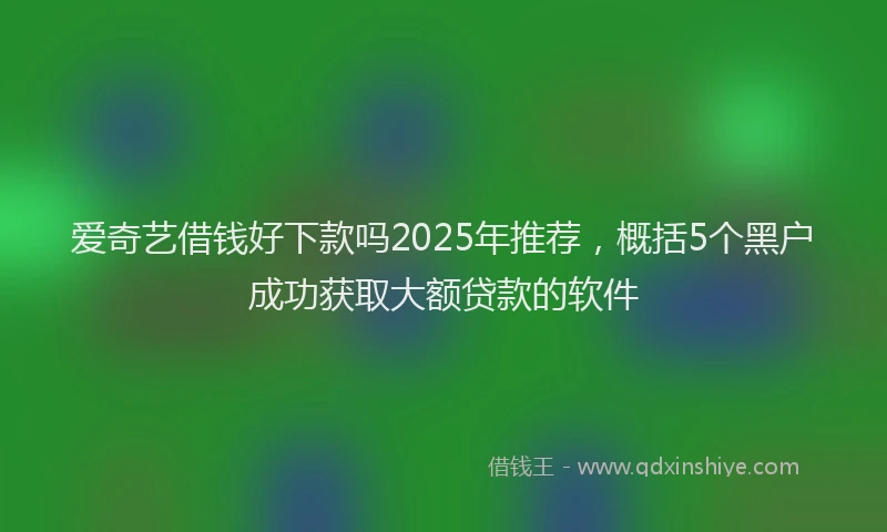 爱奇艺借钱好下款吗2025年推荐，概括5个黑户成功获取大额贷款的软件