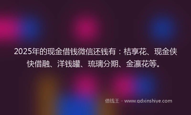 2025年的现金借钱微信还钱有：桔享花、现金侠快借融、洋钱罐、琉璃分期、金瀛花等。