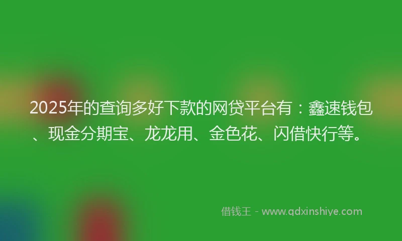 2025年的查询多好下款的网贷平台有：鑫速钱包、现金分期宝、龙龙用、金色花、闪借快行等。