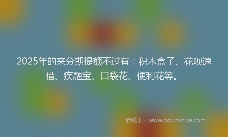 2025年的来分期提额不过有：积木盒子、花呗速借、疾融宝、口袋花、便利花等。