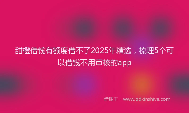 甜橙借钱有额度借不了2025年精选，梳理5个可以借钱不用审核的app
