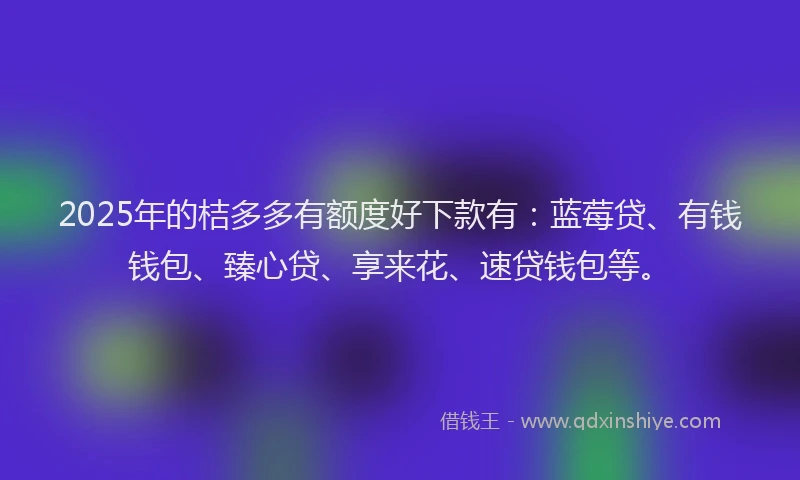 2025年的桔多多有额度好下款有：蓝莓贷、有钱钱包、臻心贷、享来花、速贷钱包等。
