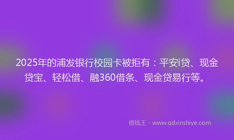 2025年的浦发银行校园卡被拒有：平安i贷、现金贷宝、轻松借、融360借条、现金贷易行等。