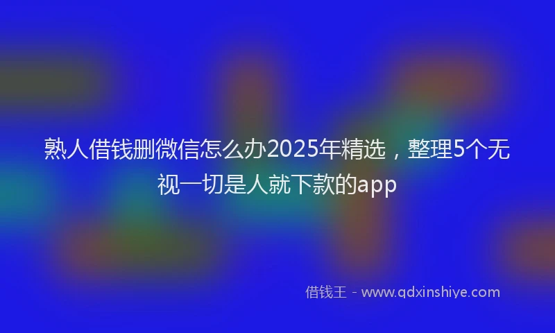 熟人借钱删微信怎么办2025年精选，整理5个无视一切是人就下款的app