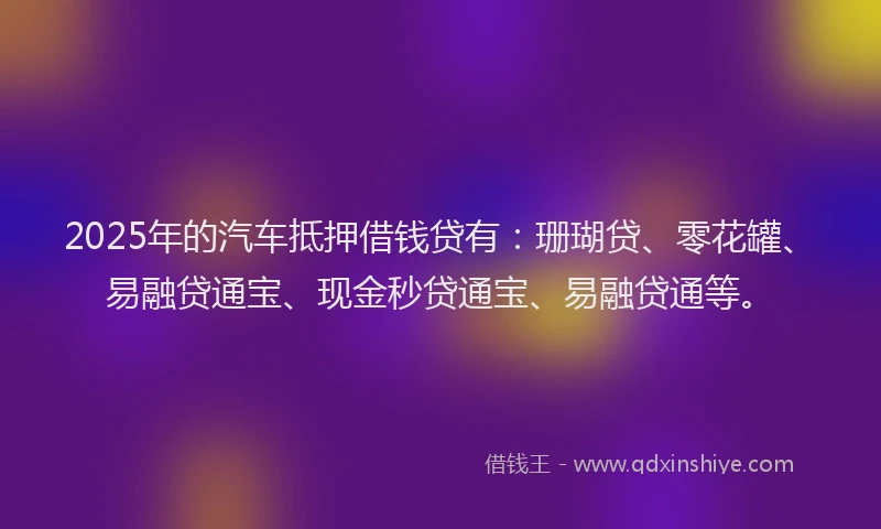 2025年的汽车抵押借钱贷有：珊瑚贷、零花罐、易融贷通宝、现金秒贷通宝、易融贷通等。