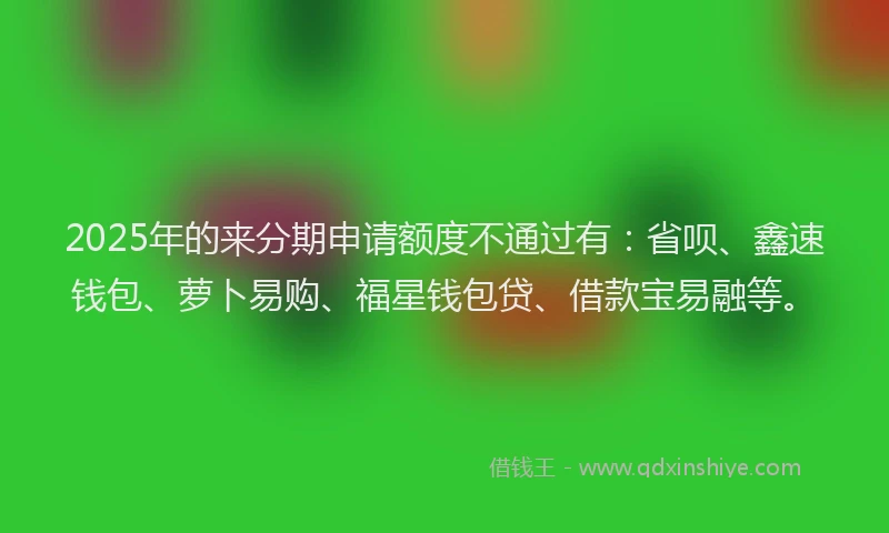 2025年的来分期申请额度不通过有：省呗、鑫速钱包、萝卜易购、福星钱包贷、借款宝易融等。